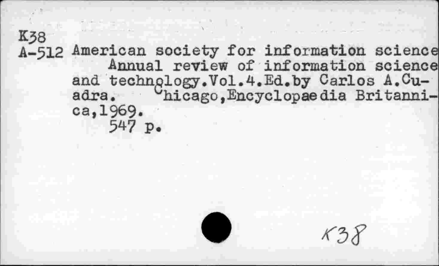 ﻿K58
A-512 American society for information science Annual review of information science and. technology.Vol.4.Ed.by Carlos A.Quadra.	uhicago,Encyclopaedia Britanni-
ca, 1969»
547 P.
